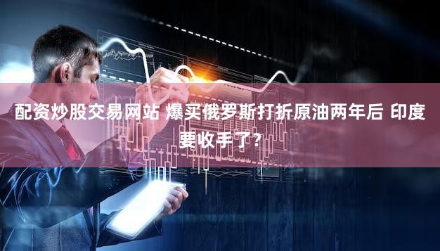 配资炒股交易网站 爆买俄罗斯打折原油两年后 印度要收手了?