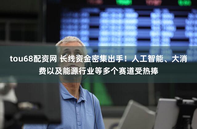 tou68配资网 长线资金密集出手!人工智能、大消费以及能源行业等多个赛道受热捧