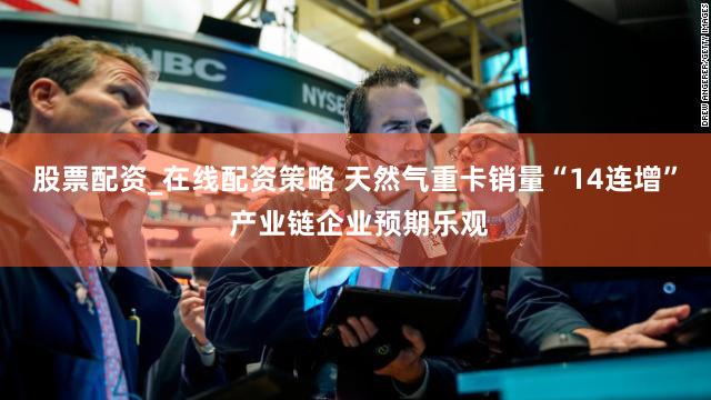 股票配资_在线配资策略 天然气重卡销量“14连增” 产业链企业预期乐观