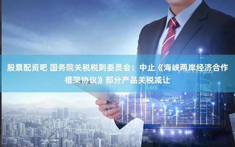 股票配资吧 国务院关税税则委员会:中止《海峡两岸经济合作框架协议》部分产品关税减让