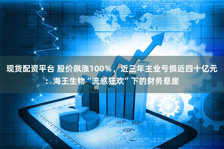 现货配资平台 股价飙涨100%,近三年主业亏损近四十亿元:海王生物“流感狂欢”下的财务悬崖