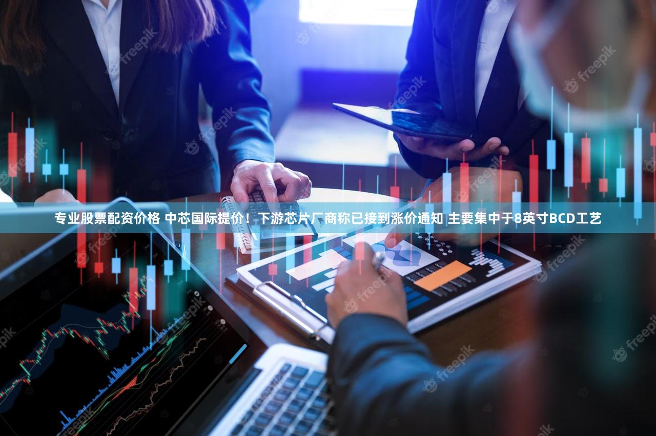 专业股票配资价格 中芯国际提价！下游芯片厂商称已接到涨价通知 主要集中于8英寸BCD工艺