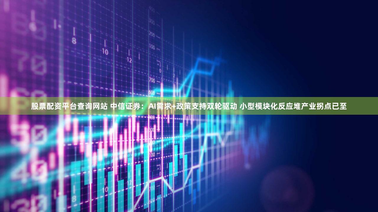 股票配资平台查询网站 中信证券：AI需求+政策支持双轮驱动 小型模块化反应堆产业拐点已至