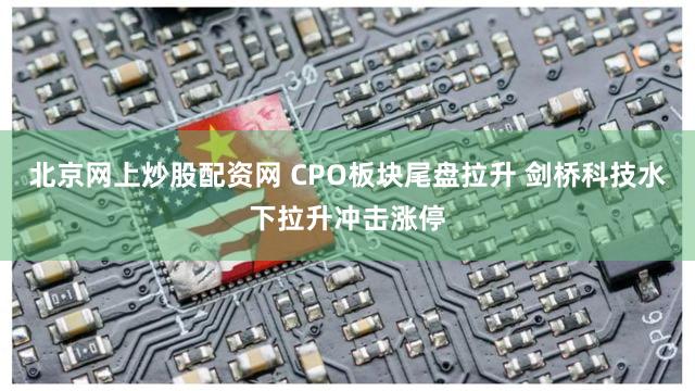 北京网上炒股配资网 CPO板块尾盘拉升 剑桥科技水下拉升冲击涨停