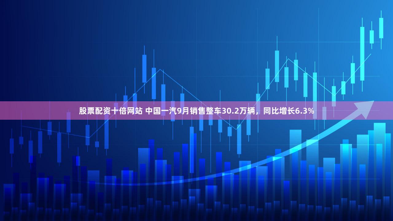 股票配资十倍网站 中国一汽9月销售整车30.2万辆，同比增长6.3%