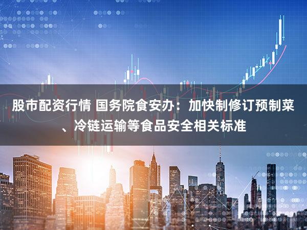 股市配资行情 国务院食安办：加快制修订预制菜、冷链运输等食品安全相关标准