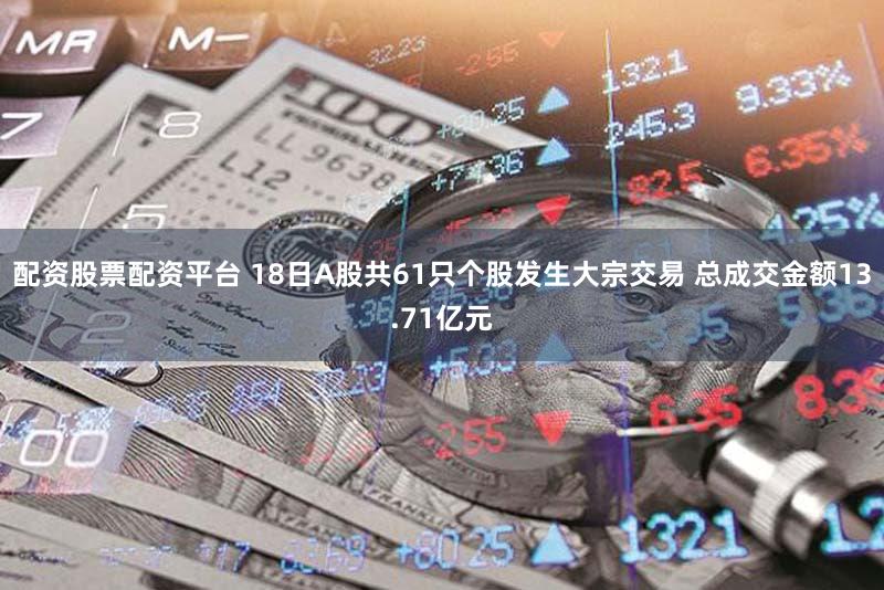 配资股票配资平台 18日A股共61只个股发生大宗交易 总成交金额13.71亿元