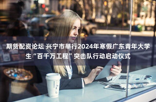 期货配资论坛 兴宁市举行2024年寒假广东青年大学生“百千万工程”突击队行动启动仪式
