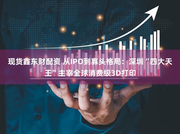 现货鑫东财配资 从IPO到寡头格局：深圳“四大天王”主宰全球消费级3D打印