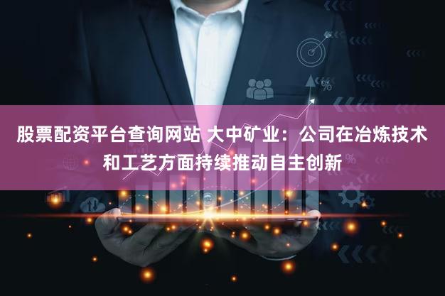 股票配资平台查询网站 大中矿业：公司在冶炼技术和工艺方面持续推动自主创新