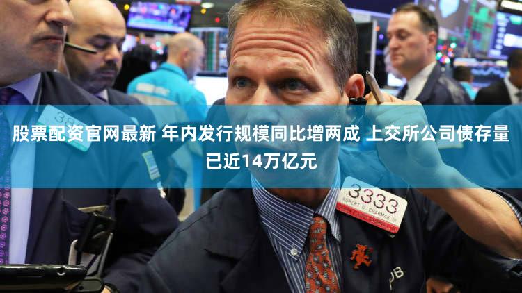 股票配资官网最新 年内发行规模同比增两成 上交所公司债存量已近14万亿元