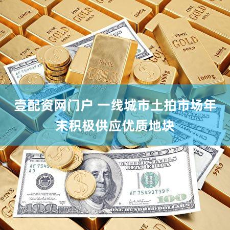 壹配资网门户 一线城市土拍市场年末积极供应优质地块
