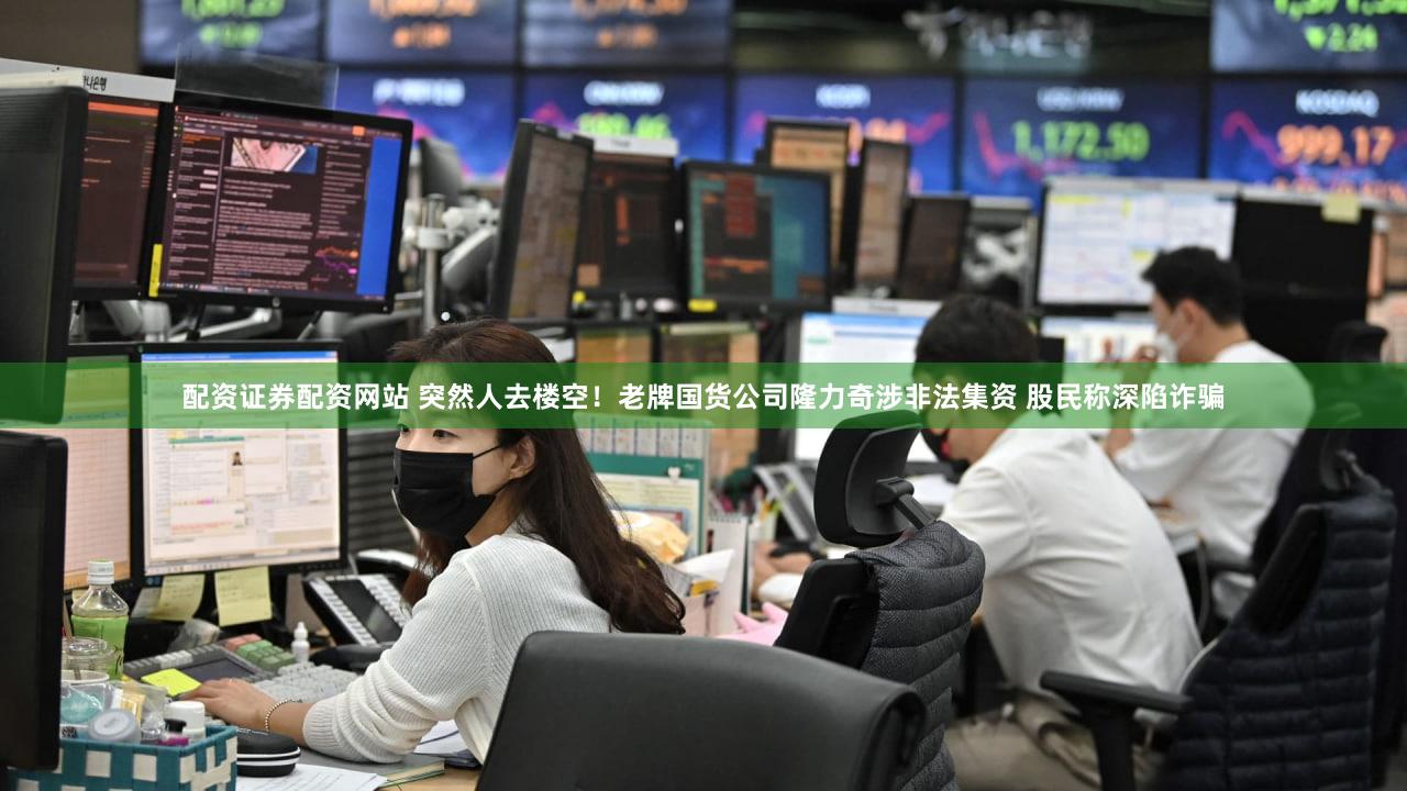 配资证券配资网站 突然人去楼空!老牌国货公司隆力奇涉非法集资 股民称深陷诈骗