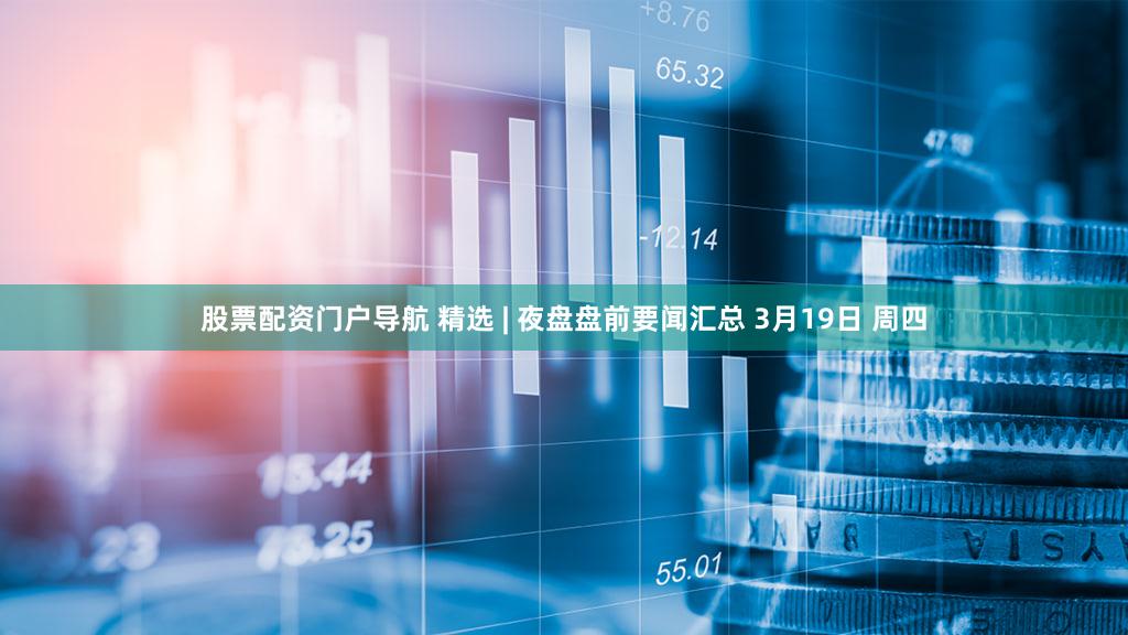 股票配资门户导航 精选 | 夜盘盘前要闻汇总 3月19日 周四