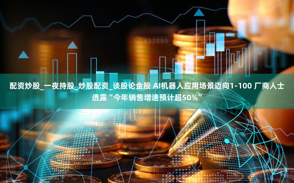 配资炒股_一夜持股_炒股配资_谈股论金股 AI机器人应用场景迈向1-100 厂商人士透露“今年销售增速预计超50%”