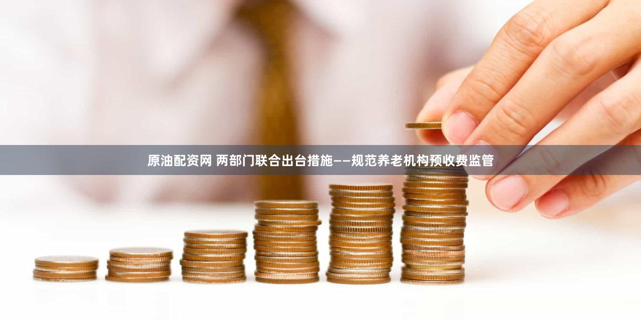 原油配资网 两部门联合出台措施——规范养老机构预收费监管