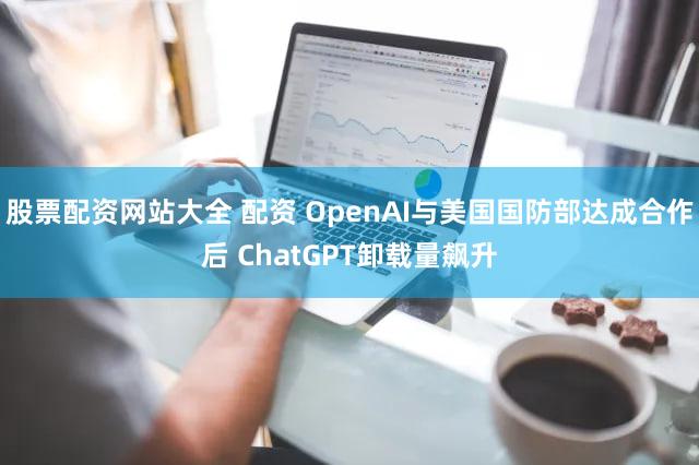 股票配资网站大全 配资 OpenAI与美国国防部达成合作后 ChatGPT卸载量飙升