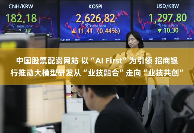中国股票配资网站 以“AI First”为引领 招商银行推动大模型研发从“业技融合”走向“业技共创”