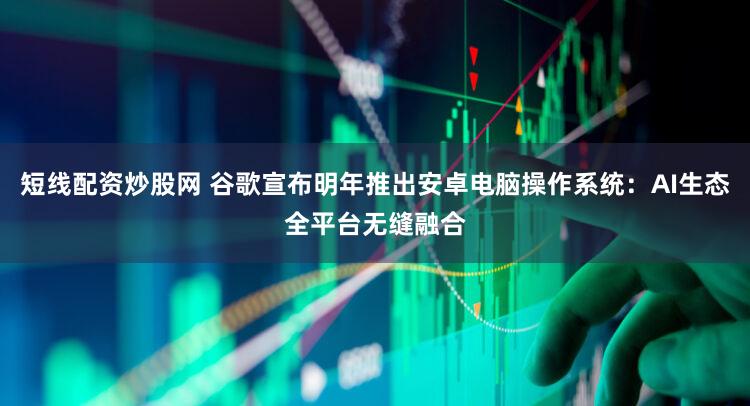 短线配资炒股网 谷歌宣布明年推出安卓电脑操作系统：AI生态全平台无缝融合