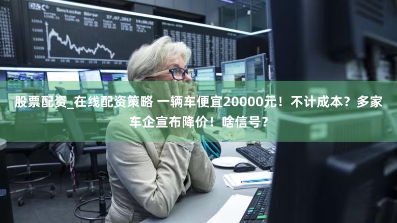 股票配资_在线配资策略 一辆车便宜20000元！不计成本？多家车企宣布降价！啥信号？