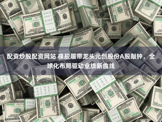配资炒股配资网站 橡胶履带龙头元创股份A股敲钟，全球化布局驱动业绩新曲线