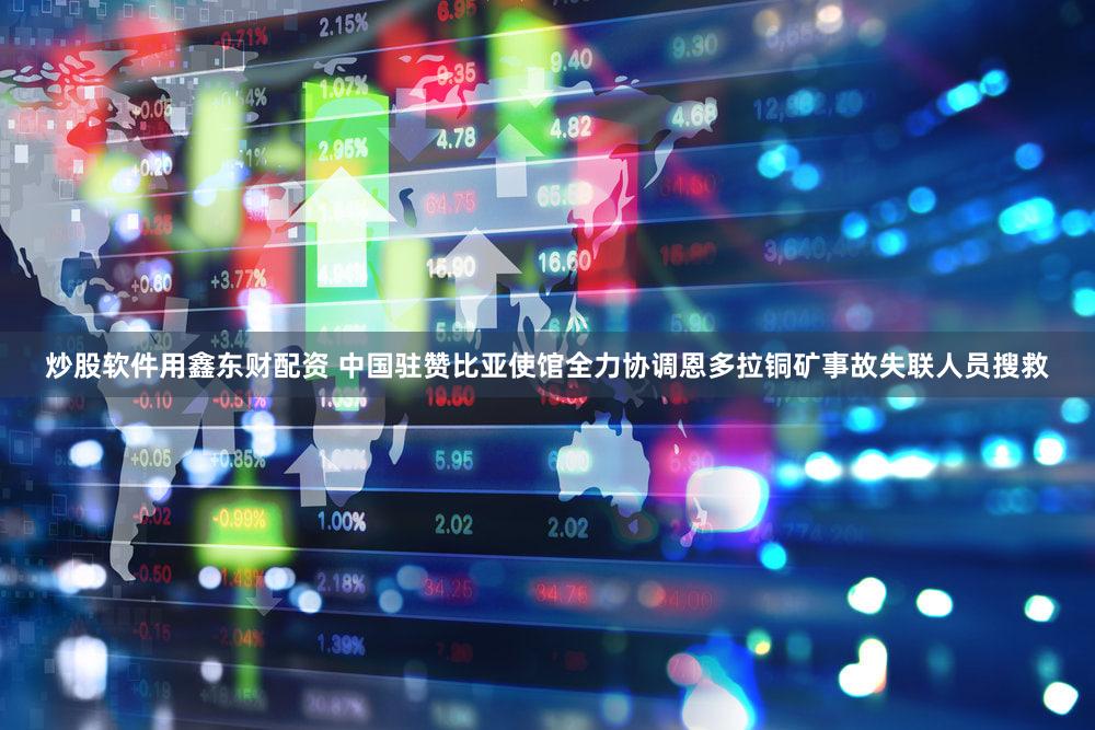 炒股软件用鑫东财配资 中国驻赞比亚使馆全力协调恩多拉铜矿事故失联人员搜救