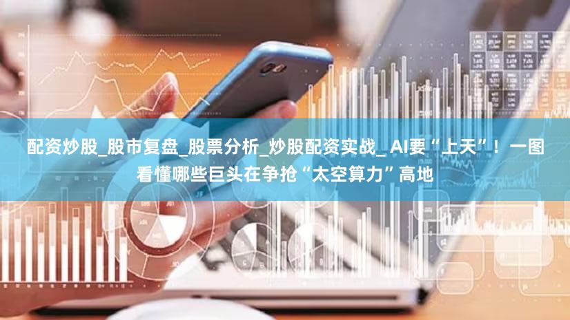 配资炒股_股市复盘_股票分析_炒股配资实战_ AI要“上天”！一图看懂哪些巨头在争抢“太空算力”高地